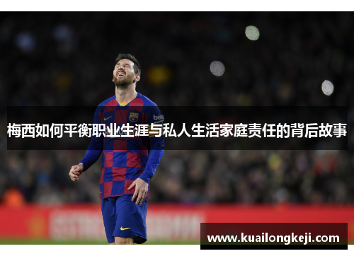 梅西如何平衡职业生涯与私人生活家庭责任的背后故事