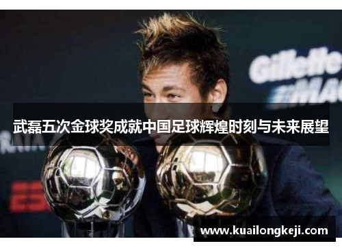 武磊五次金球奖成就中国足球辉煌时刻与未来展望